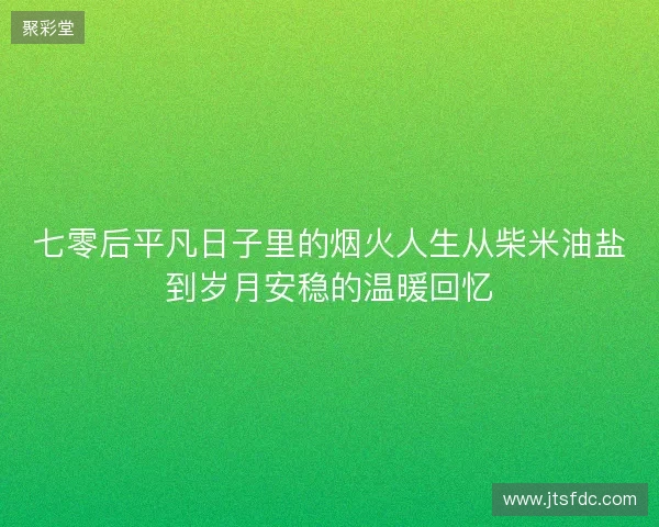七零后平凡日子里的烟火人生从柴米油盐到岁月安稳的温暖回忆 七零后平凡日子里的烟火人生从柴米油盐到岁月安稳的温暖回忆