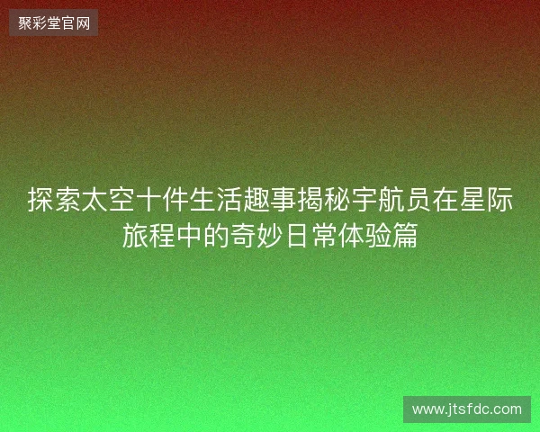 探索太空十件生活趣事揭秘宇航员在星际旅程中的奇妙日常体验篇 探索太空十件生活趣事揭秘宇航员在星际旅程中的奇妙日常体验篇